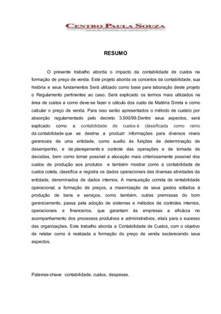 RESUMO
O presente trabalho aborda o impacto da contabilidade de custos na
formação de preço de venda. Este projeto aborda os conceitos da contabilidade, sua
história e seus fundamentos Será utilizado como base para laboração deste projeto
o Regulamento pertinentes ao caso. Será explicado os termos mais utilizados na
área de custos e como deve-se fazer o cálculo dos custo de Matéria Direta e como
calcular o preço de venda. Para isso serão apresentados o método de custeio por
absorção regulamentado pelo decreto 3.000/99.Dentre seus aspectos, será
explicado como a contabilidade de custos é classificada como ramo
da contabilidade que se destina a produzir informações para diversos níveis
gerenciais de uma entidade, como auxílio às funções de determinação de
desempenho, e de planejamento e controle das operações e de tomada de
decisões, bem como tornar possível a alocação mais criteriosamente possível dos
custos de produção aos produtos e também mostrar como a contabilidade de
custos coleta, classifica e registra os dados operacionais das diversas atividades da
entidade, denominados de dados internos. A mensuração correta de rentabilidade
operacional, a formação de preços, a maximização de seus gastos voltados à
produção de bens e serviços, como também, outras premissas do bom
gerenciamento, passa pela adoção de sistemas e métodos de controles internos,
operacionais e financeiros, que garantam às empresas a eficácia no
acompanhamento dos processos produtivos e administrativos, vitais para o sucesso
das organizações. Este trabalho aborda a Contabilidade de Custos, com o objetivo
de relatar como é realizada a formação do preço de venda esclarecendo seus
aspectos.
Palavras-chave: contabilidade, custos, despesas.
 