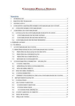 Sumário
1 INTRODUÇÃO..................................................................................................................3
2 OBJETIVO DO TRABALHO.............................................................................................3
3 JUSTIFICATIVA ...............................................................................................................3
4 CONCEITOS E DEFINIÇÕES SOBRE CONTABILIDADE DE CUSTOS....................4
4.1 CONCEITO SOBRE CONTABILIDADE...................................................................4
5 A HISTÓRIA DA CONTABILIDADE .............................................................................3
5.1 A EVOLUÇÃO DA CONTABILIDADE DURANTE OS ANOS...............................3
5.2 CONTABILIDADE DO MUNDO ANTIGO ..........................................................6
5.3 CONTABILIDADE DO MUNDO MEDIEVAL......................................................6
5.4 CONTABILIDADE DO MUNDO MODERNO.........................................................6
6 PERÍODO ANTIGO...............................................................................................................7
6.1 NA BÍBLIA .........................................................................................................................9
7 A CONTABILIDADE DE CUSTOS ...............................................................................10
7.1 PRINCÍPIOS BÁSICOS DA CONTABILIDADE DE CUSTOS..................................11
7.2 PRINCÍPIO DA REALIZAÇÃO DA RECEITA.....................................................12
7.3 PRINCÍPIO DA CONFRONTAÇÃO ......................................................................13
7.4 PRINCÍPIO DA COMPETÊNCIA..........................................................................13
7.5 MÉTODO DE CUSTEIAMENTO...........................................................................13
8 CUSTOS DIRETOS E INDIRETOS – APURAÇÃO.....................................................14
8.1 CUSTOS DIRETOS ................................................................................................14
8.2 APROPRIAÇÃO DOS CUSTOS DIRETOS.............................................................3
8.4 MÃO DE OBRA DIRETA.........................................................................................4
8.5 MÃO DE OBRA INDIRETA.......................................................................................4
8.6 CUSTOS INDIRETOS ................................................................................................5
8.7 TERMOS UTILIZADOS NA ÁREA DA CONTABILIDADE DE CUSTOS...........6
9 DEPARTAMENTALIZAÇÃO .......................................................................................6
9.1 CUSTOS FIXOS ..........................................................................................................7
9.2 OS CUSTOS VARIÁVEIS .........................................................................................7
9.3 CUSTOS SEMI VARIÁVEIS ...................................................................................8
9.4 CUSTOS SEMI FIXOS ............................................................................................8
9.5 O CUSTEIO POR ABSORÇÃO.............................................................................8
9.6 CUSTO VARIÁVEL OU DIRETO ............................................................................9
9.8 BASE DE RATEIO ...................................................................................................10
9.9 PREÇO DE VENDA .................................................................................................11
 