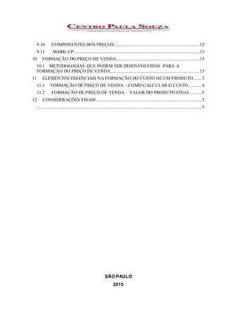 9.10 COMPONENTES DOS PREÇOS...........................................................................12
9.11 MARK-UP..............................................................................................................13
10 FORMAÇÃO DO PREÇO DE VENDA.........................................................................15
10.1 METODOLOGIAS QUE PODEM SER DESENVOLVIDAS PARA A
FORMAÇÃO DO PREÇO DE VENDA..............................................................................15
11 ELEMENTOS ESSENCIAIS NA FORMAÇÃO DO CUSTO DE UM PRODUTO .......3
11.1 FORMAÇÃO DE PREÇO DE VENDA – COMO CALCULAR O CUSTO............4
11.2 FORMAÇÃO DE PREÇO DE VENDA – VALOR DO PRODUTO FINAL..........5
12 CONSIDERAÇÕES FINAIS ............................................................................................3
: ...............................................................................................................................................3
SÃO PAULO
2015
 