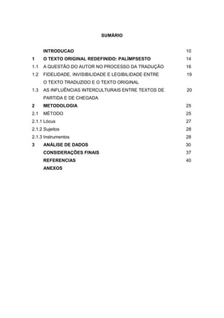 SUMÁRIO
INTRODUCAO 10
1 O TEXTO ORIGINAL REDEFINIDO: PALÍMPSESTO 14
1.1 A QUESTÃO DO AUTOR NO PROCESSO DA TRADUÇÃO 16
1.2 FIDELIDADE, INVISIBILIDADE E LEGIBILIDADE ENTRE 19
O TEXTO TRADUZIDO E O TEXTO ORIGINAL
1.3 AS INFLUÊNCIAS INTERCULTURAIS ENTRE TEXTOS DE 20
PARTIDA E DE CHEGADA
2 METODOLOGIA 25
2.1 MÉTODO 25
2.1.1 Lócus 27
2.1.2 Sujeitos 28
2.1.3 Instrumentos 28
3 ANÁLISE DE DADOS 30
CONSIDERAÇÕES FINAIS 37
REFERENCIAS 40
ANEXOS
 
