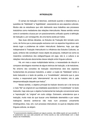 10
INTRODUÇÃO
O campo da tradução é laborioso, sobretudo quando o relacionamos, a
questões de “fidelidade” e “legibilidade”, associando-os aos aspectos culturais.
Muitos são os estudiosos que vêm dedicando seus trabalhos aos processos
tradutórios como mediadores das relações interculturais. Nesse sentido vemos
como é constante a busca por um posicionamento unificado quanto à definição
de tradução e, por conseguinte, de uma teoria aceita por todos.
Nas duas últimas décadas, os Estudos de Tradução têm tomado outro
rumo, de forma que a preocupação exclusiva com os aspectos linguísticos vem
dando lugar a problemas de ordem intercultural. Sabemos, hoje, que algo
indispensável à Tradução Intercultural é a influência dos Estudos Culturais, os
quais, embora não constituam nosso objeto de pesquisa, instituem-se como os
meandros constitutivos dos códigos/línguas em jogo, isto é, a cultura e as
relações interculturais decorrentes dessa relação entre línguas-culturas.
Há, em meio a essa multiplicidade teórica, a necessidade de discutir e
comparar abordagens recentes de alguns teóricos de tradução, e de tradutores.
No entorno dos conceitos de tradução vislumbramos dois dos aspectos
fundamentais do processo tradutório, a saber: a noção de “fidelidade” entre o
texto traduzido e o texto de partida, e a “invisibilidade”, elemento que é, para
muitos, o responsável pelo “silenciamento” da voz do tradutor, isto é, pela
despersonalização daquele que traduz1
.
Nesse sentido, o objetivo principal do tradutor deveria ser o de torna-se
o mais “fiel” ao original em sua totalidade ascendendo à “invisibilidade” no texto
traduzido, haja vista que o objetivo fundamental da tradução convencional seria
a “reprodução” do “original” em outro código. Outrossim, entendemos que a
tradução, muito mais do que buscar uma fidelidade desmedida e por vezes
inatingível, deveria centrar-se não mais num processo unicamente
intralinguístico, mas, sim, num processo intercultural, no qual as relações entre
línguas-culturas, se alojam.
1
O posicionamento idealista adotado por alguns autores, não reflete aquilo em que acredito. E
é exatamente isso que está presente em minha escrita (a não conformidade com o ideal
utópico da invisibilidade).
 
