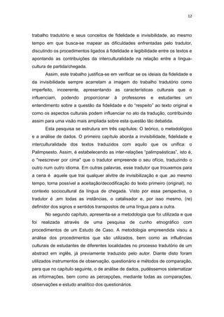 12
trabalho tradutório e seus conceitos de fidelidade e invisibilidade, ao mesmo
tempo em que busca-se mapear as dificuldades enfrentadas pelo tradutor,
discutindo os procedimentos ligados à fidelidade e legibilidade entre os textos e
apontando as contribuições da interculturalidade na relação entre a língua-
cultura de partida/chegada.
Assim, este trabalho justifica-se em verificar se os ideiais da fidelidade e
da invisibilidade sempre acarretam a imagem do trabalho tradutório como
imperfeito, incoerente, apresentando as características culturais que o
influenciam, podendo proporcionar à professores e estudantes um
entendimento sobre a questão da fidelidade e do “respeito” ao texto original e
como os aspectos culturais podem influenciar no ato da tradução, contribuindo
assim para uma visão mais ampliada sobre esta questão tão debatida.
Esta pesquisa se estrutura em três capítulos: O teórico, o metodológico
e a análise de dados. O primeiro capítulo aborda a invisibilidade, fidelidade e
interculturalidade dos textos traduzidos com aquilo que os unifica: o
Palimpsesto. Assim, é estabelecendo as inter-relações “palimpsésticas”, isto é,
o "reescrever por cima" que o tradutor empreende o seu ofício, traduzindo o
outro num outro idioma. Em outras palavras, esse tradutor que trouxemos para
a cena é aquele que trai qualquer alvitre de invisibilização e que ,ao mesmo
tempo, torna possível a aceitação/decodificação do texto primeiro (original), no
contexto sociocultural da língua de chegada. Visto por essa perspectiva, o
tradutor é ,em todas as instâncias, o catalisador e, por isso mesmo, (re)
definidor dos signos e sentidos transpostos de uma língua para a outra.
No segundo capítulo, apresenta-se a metodologia que foi utilizada e que
foi realizada através de uma pesquisa de cunho etnográfico com
procedimentos de um Estudo de Caso. A metodologia empreendida visou a
análise dos procedimentos que são utilizados, bem como as influências
culturais de estudantes de diferentes localidades no processo tradutório de um
abstract em inglês, já previamente traduzido pelo autor. Diante disto foram
utilizados instrumentos de observação, questionário e métodos de comparação,
para que no capítulo seguinte, o de análise de dados, pudéssemos sistematizar
as informações, bem como as percepções, mediante todas as comparações,
observações e estudo analítico dos questionários.
 