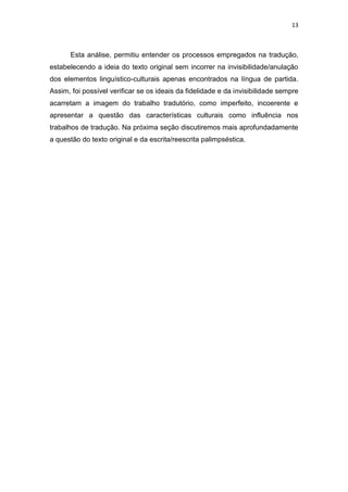 13
Esta análise, permitiu entender os processos empregados na tradução,
estabelecendo a ideia do texto original sem incorrer na invisibilidade/anulação
dos elementos linguístico-culturais apenas encontrados na língua de partida.
Assim, foi possível verificar se os ideais da fidelidade e da invisibilidade sempre
acarretam a imagem do trabalho tradutório, como imperfeito, incoerente e
apresentar a questão das características culturais como influência nos
trabalhos de tradução. Na próxima seção discutiremos mais aprofundadamente
a questão do texto original e da escrita/reescrita palimpséstica.
 