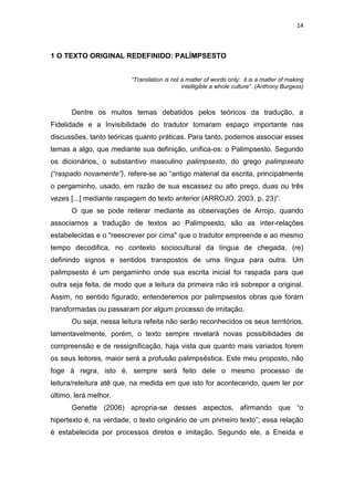 14
1 O TEXTO ORIGINAL REDEFINIDO: PALÍMPSESTO
“Translation is not a matter of words only: it is a matter of making
intelligible a whole culture”. (Anthony Burgess)
Dentre os muitos temas debatidos pelos teóricos da tradução, a
Fidelidade e a Invisibilidade do tradutor tomaram espaço importante nas
discussões, tanto teóricas quanto práticas. Para tanto, podemos associar esses
temas a algo, que mediante sua definição, unifica-os: o Palimpsesto. Segundo
os dicionários, o substantivo masculino palimpsesto, do grego palimpsesto
(“raspado novamente”), refere-se ao “antigo material da escrita, principalmente
o pergaminho, usado, em razão de sua escassez ou alto preço, duas ou três
vezes [...] mediante raspagem do texto anterior (ARROJO, 2003, p. 23)”.
O que se pode reiterar mediante as observações de Arrojo, quando
associamos a tradução de textos ao Palimpsesto, são as inter-relações
estabelecidas e o "reescrever por cima" que o tradutor empreende e ao mesmo
tempo decodifica, no contexto sociocultural da língua de chegada, (re)
definindo signos e sentidos transpostos de uma língua para outra. Um
palimpsesto é um pergaminho onde sua escrita inicial foi raspada para que
outra seja feita, de modo que a leitura da primeira não irá sobrepor a original.
Assim, no sentido figurado, entenderemos por palimpsestos obras que foram
transformadas ou passaram por algum processo de imitação.
Ou seja, nessa leitura refeita não serão reconhecidos os seus territórios,
lamentavelmente, porém, o texto sempre revelará novas possibilidades de
compreensão e de ressignificação, haja vista que quanto mais variados forem
os seus leitores, maior será a profusão palimpséstica. Este meu proposto, não
foge à regra, isto é, sempre será feito dele o mesmo processo de
leitura/releitura até que, na medida em que isto for acontecendo, quem ler por
último, lerá melhor.
Genette (2006) apropria-se desses aspectos, afirmando que “o
hipertexto é, na verdade, o texto originário de um primeiro texto”; essa relação
é estabelecida por processos diretos e imitação. Segundo ele, a Eneida e
 