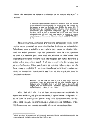 15
Ulisses são exemplos de hipertextos oriundos de um mesmo hipotexto2
: a
Odisseia.
A transformação que conduz a Odisséia a Ulisses pode ser descrita
como uma transformação simples, ou direta: aquela que consiste em
transportar a ação da Odisséia para Dublin do século XX. A
transformação que conduz da Odisséia a Eneida é mais complexa e
mais indireta, pois Virgílio não transpõe de Ogígia a Cartago e de
Ítaca ao Lácio, a ação da Odisséia: ele conta uma outra história
completamente diferente, mas, para fazê-lo, se inspira no modelo
estabelecido por Homero na Odisséia, imitando-o (GENETTE, 2006,
p.03).
Nessa conjuntura, a imitação provoca uma constituição prévia de um
modelo que se reproduziu de forma mimética, isto é, idêntica ao texto anterior.
Entendemos que a visibilidade do tradutor está, desde a primeira linha,
associada à obra que traduz, haja vista que nenhum escritor é o autor principal
do texto que escreve, pois cada leitor e/ou tradutor faz uma leitura, uma
interpretação diferente, mediante suas inter-relações com outras traduções e
outros textos, seu contexto social e local, seu conhecimento de mundo, o que
se opõe frontalmente à ideia que dá conta do processo tradutório como se este
fosse uma mera substituição ou, numa visão flagrantemente reducionista, um
transporte de significados de um texto para outro, de uma língua para outra, de
um código para outro:
Portanto, não se sabe ao certo o que o autor passa em sua
mensagem, tendo em vista que só ele sabe defini-la, sendo a
tradução uma “produção ativa de um texto que se assemelha ao
original, mas que mesmo assim o transforma e que sofre intervenção
ativa do tradutor.” (VENUTI, 1995, p.112).
O ato de traduzir não pode ser visto unicamente como transportador de
significados entre línguas, pois muitas vezes, o significado de uma palavra ou
de um texto em sua língua de partida, não poderá ser determinante na outra,
isto só será possível, supostamente, após uma sequência de leituras. Arrojo,
(1996), corrobora com essa consideração, afirmando que neste sentido:
2
Termo sinônimo de subtexto ou texto marginal ao texto principal, normalmente ocupado por
notas de rodapé, posfácio, referências bibliográficas, etc.
 