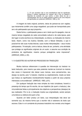 16
[...] O que acontece não é uma transferência total de significado,
porque o próprio significado do ‘original’ não é fixo ou estável e
depende do contexto em que ocorre, o texto deixa de ser a
representação ‘fiel’ de um objeto estável e passa a ser uma máquina
de significados em potencial. (ARROJO, 1996, p. 23)
A imagem do texto original, portanto, deixa de parecer-se com vagões,
que meramente contêm uma carga resgatável, que pode ser transportada para
ser a do palimpsesto que aqui proponho.
Desta forma, o palimpsesto passa a ser o texto que foi apagado, mas ao
mesmo tempo resgatado de cada comunidade cultural e de cada época, para
dar lugar à outra escritura (ou interpretação, ou leitura, ou tradução) do mesmo
texto. Assim, como nos ilustrou Genette, com a fábula Odisséia, o que é
possível ter são suas muitas leituras, suas muitas interpretações – seus muitos
palimpsestos. “A tradução, como a leitura, deixa de ser, portanto, uma atividade
que protege os significados originais de um autor, e assume sua condição de
produtora de significados; mesmo porque protegê-los seria impossível”.
(ARROJO, 2006, p. 24).
1.1 A QUESTÃO DO AUTOR NO PROCESSO DA TRADUÇÃO
Muitos teóricos referenciam à questão da intervenção do tradutor no
texto traduzido, pois mesmo que este pretenda manter-se invisível na maioria
das vezes é impossível não deixar suas marcas, seus pensamentos, seu
desejo na escrita, pois “o tradutor, implícita ou explicitamente, impõe ao texto
que traduz os significados inevitavelmente forjados a partir de seus próprios
interesses e circunstâncias”. (ARROJO, 1993, p.81).
Em qualquer tradução das mais simples às mais complexas, haverá a
presença do tempo que foi escrita, da sua trajetória (de quem a traduziu), das
circunstâncias feitas e principalmente dos objetivos e perspectivas (desejos) de
seu realizador. Por si só, a tradução mostra sua originalidade, sendo sempre
uma leitura ou releitura de quem a fez.
Quando um leitor produz um texto, sua interpretação não deve ser
somente sua, da mesma forma que o escritor não é soberano do texto que
escreve. Este ir e vir constante do processo tradutório nos remete uma imagem
 
