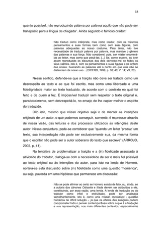 18
quanto possível, não reproduzindo palavra por palavra aquilo que não pode ser
transposto para a língua de chegada”. Ainda segundo o famoso orador:
Não traduzi como intérprete, mas como orador, com os mesmos
pensamentos e suas formas bem como com suas figuras, com
palavras adequadas ao nosso costume. Para tanto, não tive
necessidade de traduzir palavra por palavra, mas mantive o gênero
das palavras e sua força. Não considerei, pois, ser mister enumerá-
las ao leitor, mas como que pesá-las. [...] Se, como espero, eu tiver
assim reproduzido os discursos dos dois servindo-me de todos os
seus valores, isto é, com os pensamentos e suas figuras e na ordem
das coisas, buscando as palavras até o ponto em que elas não se
distanciem de nosso uso... (CÍCERO, 1996, p. 38; 40; V, 14; VII, 23).
Nesse sentido, defende-se que a traição não deva ser tratada como um
desrespeito ao texto e ao que foi escrito, mas como uma liberdade e uma
fidedignidade maior ao texto traduzido, de acordo com o contexto no qual foi
feito e de quem a fez. É impossível traduzir sem respeitar o texto original e,
paradoxalmente, sem desrespeitá-lo, no ensejo de lhe captar melhor o espírito
do traduzido.
Dito isto, mesmo que nosso objetivo seja o de manter as intenções
originais de um autor, o que podemos conseguir, somente, é expressar através
de nossa visão, das leituras e dos processos utilizados as intenções deste
autor. Nessa conjuntura, pode-se corroborar que “quando um leitor ‘produz’ um
texto, sua interpretação não pode ser exclusivamente sua, da mesma forma
que o escritor não pode ser o autor soberano do texto que escreve” (ARROJO,
2003, p. 41).
Na tentativa de problematizar a traição e a (in) fidelidade associada à
atividade do tradutor, dialoga-se com a necessidade de ser o mais fiel possível
ao texto original ou às intenções do autor, para isto na lenda de Homero,
norteia-se esta discussão sobre (in) fidelidade como uma questão “homérica”,
ou seja, pautada em uma hipótese que permanece em discussão:
Não se pode afirmar ao certo se Homero existiu de fato, ou, ainda, se
a autoria dos cânones Odisséia e Ilíada devem ser atribuídas a ele,
constituindo, por essa razão, uma lenda. A lenda da tradução ou do
tradutor como infiel e endividado, pode ser analisada
semelhantemente, isto é, como uma missão impossível - questão
homérica de difícil solução -, já que os efeitos das soluções podem
comprometer todo o pensar contemporâneo sobre o que é a tradução
e sua representação, nos mais diferentes contextos, especialmente
 