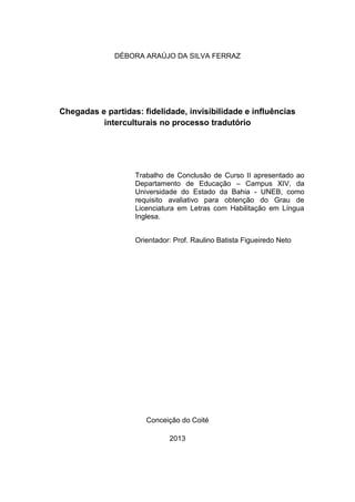 DÉBORA ARAÚJO DA SILVA FERRAZ
Chegadas e partidas: fidelidade, invisibilidade e influências
interculturais no processo tradutório
Trabalho de Conclusão de Curso II apresentado ao
Departamento de Educação – Campus XIV, da
Universidade do Estado da Bahia - UNEB, como
requisito avaliativo para obtenção do Grau de
Licenciatura em Letras com Habilitação em Língua
Inglesa.
Orientador: Prof. Raulino Batista Figueiredo Neto
Conceição do Coité
2013
 