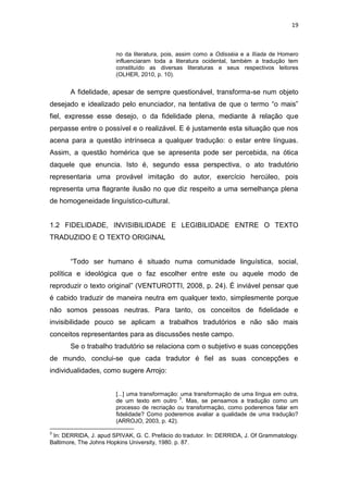 19
no da literatura, pois, assim como a Odisséia e a Ilíada de Homero
influenciaram toda a literatura ocidental, também a tradução tem
constituído as diversas literaturas e seus respectivos leitores
(OLHER, 2010, p. 10).
A fidelidade, apesar de sempre questionável, transforma-se num objeto
desejado e idealizado pelo enunciador, na tentativa de que o termo “o mais”
fiel, expresse esse desejo, o da fidelidade plena, mediante à relação que
perpasse entre o possível e o realizável. E é justamente esta situação que nos
acena para a questão intrínseca a qualquer tradução: o estar entre línguas.
Assim, a questão homérica que se apresenta pode ser percebida, na ótica
daquele que enuncia. Isto é, segundo essa perspectiva, o ato tradutório
representaria uma provável imitação do autor, exercício hercúleo, pois
representa uma flagrante ilusão no que diz respeito a uma semelhança plena
de homogeneidade linguístico-cultural.
1.2 FIDELIDADE, INVISIBILIDADE E LEGIBILIDADE ENTRE O TEXTO
TRADUZIDO E O TEXTO ORIGINAL
“Todo ser humano é situado numa comunidade linguística, social,
política e ideológica que o faz escolher entre este ou aquele modo de
reproduzir o texto original” (VENTUROTTI, 2008, p. 24). É inviável pensar que
é cabido traduzir de maneira neutra em qualquer texto, simplesmente porque
não somos pessoas neutras. Para tanto, os conceitos de fidelidade e
invisibilidade pouco se aplicam a trabalhos tradutórios e não são mais
conceitos representantes para as discussões neste campo.
Se o trabalho tradutório se relaciona com o subjetivo e suas concepções
de mundo, conclui-se que cada tradutor é fiel as suas concepções e
individualidades, como sugere Arrojo:
[...] uma transformação: uma transformação de uma língua em outra,
de um texto em outro
3
. Mas, se pensamos a tradução como um
processo de recriação ou transformação, como poderemos falar em
fidelidade? Como poderemos avaliar a qualidade de uma tradução?
(ARROJO, 2003, p. 42).
3
In: DERRIDA, J. apud SPIVAK, G. C. Prefácio do tradutor. In: DERRIDA, J. Of Grammatology.
Baltimore, The Johns Hopkins University, 1980. p. 87.
 