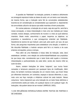 20
A questão da “fidelidade” na tradução, portanto, é relativa e dificilmente
se conseguirá reproduzir todas as ideias do autor, em um texto a ser traduzido,
da mesma forma, que a tradução seria fiel às convenções estabelecidas
levando-se em consideração as complexidades que aparecem e, dependendo
da comunidade cultural e da época que estão inseridas e foram produzidas.
Em outras palavras, a tradução de um texto, seja ele qual for, será fiel a
nossa concepção, a nossa interpretação e mais uma vez mediada por nossa
vontade, nossos desejos, conhecimento de mundo e o meio ao qual estamos
inseridos. Deste modo, assumimos o papel, traçamos os objetivos, os
propósitos e reavaliamos o que conseguimos entender por fidelidade.
Questionar-se acerca do que traduzir, para quê, para quem, por que, de que
forma, são perguntas importantes para estabelecer uma direção, e redefinir a
tão discutida fidelidade: o tradutor sempre será fiel a si mesmo e às suas
próprias concepções, juízos e crenças.
Para além de uma fidelidade à nossa idéia de tradução, esta, deve
estabelecer, também, uma relação de conformidade/fidelidade aos propósitos
de que lança mão, considerando que o texto fonte está sujeito a inúmeras
interpretações e particularidades de cada leitor, sendo ele mesmo infiel ao
autor do texto.
Assim, existem traduções de obras “originais”, que nunca foram
revisadas e tampouco passaram por quaisquer tipos de modificação. Além
disso, há também inúmeras traduções de um mesmo texto, que foram feitas
por diferentes tradutores, em contextos, espaços e épocas diferentes, e, aqui,
mais uma vez faço menção a influência cultural de cada tradutor. Nessa
conjuntura, “seria impossível que uma tradução de um texto fosse definitiva e
unanimemente aceita por todos, em qualquer época e em qualquer lugar. As
traduções, não podem deixar de ser mortais” (ARROJO, 2003).
1.3 AS INFLUÊNCIAS INTERCULTURAIS ENTRE TEXTOS DE PARTIDA E
DE CHEGADA
 