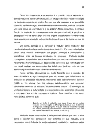 21
Outro fator importante a se ressaltar é a questão cultural existente no
campo tradutório. Tânia Carvalhal (2003, p. 219) pondera que “essa concepção
de tradução enquanto ato criativo fez com que ela passasse a ser percebida
como ato de comunicação e de intermediação entre culturas, além de conceder
um outro status ao seu tradutor e a ela própria”. Nesta conjuntura, a principal
função da tradução (e, consequentemente, de quem traduziu) é propiciar a
propagação de um texto longe de sua origem, disseminando e transferindo
para a contemporaneidade, independente de sua língua e da época em que foi
escrita.
Em suma, começa-se a perceber o tradutor como mediador das
peculiaridades culturais provenientes do texto traduzido. É o responsável pelas
trocas entre culturas alimentando sua própria produção e promovendo o
intercâmbio entre as línguas envolvidas no processo. Partindo destas
concepções, no que infere as trocas culturais no processo tradutório remeto-me
novamente à Carvalhal (2003, p. 230) quando acrescenta que “a tradução tem
um papel decisivo na transmissão das influências literárias, pois ela traz
sempre alguma coisa de novo para o sistema literário”.
Nesse sentido, observamos de modo flagrante que a questão da
interculturalidade é algo inescapável para os autores que trabalharam na
execução de processos tradutórios. Ratificando esse posicionamento, Bassnet
(1991, p. 13), afirma: “um dos critérios extralinguísticos que envolvem
certamente a questão da tradução, é o componente cultural”. É a definição de
um texto mediante a culturalidade e seu contexto social, geográfico, ideológico
e cronológico em acordo com quem a traduziu. Para questões como estas,
Faria (2010), corrobora que:
Quando um texto é traduzido para outra língua, porém, outras
variáveis entram em ação: as diferenças culturais, o nível de domínio
da língua de partida por parte de quem traduz a constante evolução
das línguas, além das particularidades e características de cada uma
das línguas em questão etc. (FARIA, 2010, p. 07).
Mediante essas observações, é indispensável reiterar que tanto o leitor
como o tradutor não conseguem ficar distantes de sua tradução, pois
perpassam pela influência de sua(s) própria(s) realidade(s), mediados pelas
 