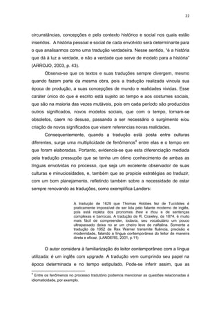 22
circunstâncias, concepções e pelo contexto histórico e social nos quais estão
inseridos. A história pessoal e social de cada envolvido será determinante para
o que analisarmos como uma tradução verdadeira. Nesse sentido, “é a história
que dá à luz a verdade, e não a verdade que serve de modelo para a história”
(ARROJO, 2003, p. 43).
Observa-se que os textos e suas traduções sempre divergem, mesmo
quando fazem parte da mesma obra, pois a tradução realizada vincula sua
época de produção, a suas concepções de mundo e realidades vividas. Esse
caráter único do que é escrito está sujeito ao tempo e aos costumes sociais,
que são na maioria das vezes mutáveis, pois em cada período são produzidos
outros significados, novos modelos sociais, que com o tempo, tornam-se
obsoletos, caem no desuso, passando a ser necessário o surgimento e/ou
criação de novos significados que visem referencias novas realidades.
Consequentemente, quando a tradução está posta entre culturas
diferentes, surge uma multiplicidade de fenômenos4
entre elas e o tempo em
que foram elaboradas. Portanto, evidencia-se que esta diferenciação mediada
pela tradução pressupõe que se tenha um ótimo conhecimento de ambas as
línguas envolvidas no processo, que seja um excelente observador de suas
culturas e minuciosidades, e, também que se propicie estratégias ao traduzir,
com um bom planejamento, refletindo também sobre a necessidade de estar
sempre renovando as traduções, como exemplifica Landers:
A tradução de 1629 que Thomas Hobbes fez de Tucídides é
praticamente impossível de ser lida pelo falante moderno de inglês,
pois está repleta dos pronomes thee e thou e de sentenças
complexas e barrocas. A tradução de R. Crawley, de 1874, é muito
mais fácil de compreender, todavia, seu vocabulário um pouco
ultrapassado deixa no ar um cheiro leve de naftalina. Somente a
tradução de 1952 de Rex Warner transmite fluência, precisão e
modernidade, falando a língua contemporânea do leitor de maneira
direta e eficaz. (LANDERS, 2001, p.11)
O autor considera à familiarização do leitor contemporâneo com a língua
utilizada: é um inglês com upgrade. A tradução vem cumprindo seu papel na
época determinada e no tempo estipulado. Pode-se inferir assim, que as
4
Entre os fenômenos no processo tradutório podemos mencionar as questões relacionadas à
idiomaticidade, por exemplo.
 