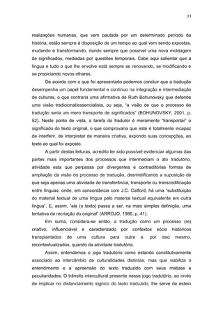 23
realizações humanas, que vem pautada por um determinado período da
história, estão sempre à disposição de um tempo ao qual vem sendo expostas,
mudando e transformando, dando sempre que possível uma nova moldagem
de significados, mediadas por questões temporais. Cabe aqui salientar que a
língua e tudo o que lhe envolve está sempre se renovando, se modificando e
se propiciando novos olhares.
De acordo com o que foi apresentado podemos concluir que a tradução
desempenha um papel fundamental e contínuo na integração e intermediação
de culturas, o que contraria uma afirmativa de Ruth Bohunovsky que defende
uma visão tradicional/essencialista, ou seja, “a visão de que o processo de
tradução seria um mero transporte de significados” (BOHUNOVSKY, 2001, p.
52). Neste ponto de vista, a tarefa do tradutor é meramente “transportar” o
significado do texto original, o que comprovaria que este é totalmente incapaz
de interferir, de interpretar de maneira criativa, expondo suas concepções, ao
texto ao qual foi exposto.
A partir destas leituras, acredito ter sido possível evidenciar algumas das
partes mais importantes dos processos que intermediam o ato tradutório,
atividade esta que perpassa por divergentes e contraditórias formas de
ampliação da visão do processo de tradução, desmistificando a suposição de
que seja apenas uma atividade de transferência, transporte ou transcodificação
entre línguas, onde, em concordância com J.C. Catford, há uma “substituição
do material textual de uma língua pelo material textual equivalente em outra
língua”. E, assim, “ele (o texto) passa a ser, na mais simples definição, uma
tentativa de recriação do original” (ARROJO, 1986, p. 41).
Em suma, considera-se então, a tradução como um processo (re)
criativo, influenciável e caracterizado por contextos sócio históricos
transplantados de uma cultura para outra e, por isso mesmo,
recontextualizados, quando da atividade tradutória.
Assim, entendemos o jogo tradutório como estando constitutivamente
associado ao intercâmbio de culturalidades distintas, mas que viabiliza o
entendimento e a apreensão do texto traduzido com seus matizes e
peculiaridades. O trânsito intercultural presente nesse jogo tradutório, ao invés
de implicar no distanciamento sígnico do texto traduzido, lhe serve de esteio
 