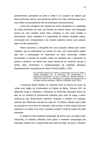 26
apontamentos, gravações de áudio e vídeo e um conjunto de objetos que
fazem parte das culturas, que deverá ser gerida com toda a atenção para que a
sua análise e processamento não se prolonguem excessivamente.
Umas das vantagens dos estudos de cunho etnográfico é a ampliação
de visões fornecidas por este, que fornece ao mesmo tempo uma integração
acerca de uma unidade social mais complexa à uma mais simples e
diversificada. Outra vantagem é a capacidade de mostrar situações diárias,
vivenciadas sem complexidade e de maneira bastante natural, sem prejuízo
algum ao item pesquisado.
Nesta conjuntura, a etnografia tem uma proposta voltada para muitos
métodos, que se assemelham ao estudo de caso: com observações (sejam
elas com a participação do observador ou não); entrevistas; análise
documental. A maneira de recolher dados da realidade que o pesquisar se
propôs a observar, na maioria das vezes resume-se em observar, escutar e
anotar fatos, fenômenos e contextualização da realidade estudada.
Especificamente, nas palavras de Vieira e Pereira (2005, p. 227):
As principais técnicas de coleta de informações de que se utiliza o
método etnográfico são as entrevistas em profundidade e a
observação participante. Já para a análise do material coletado, a
análise do discurso dos informantes e a análise de imagens são as
principais técnicas utilizadas. (VIEIRA E PEREIRA, 2005, p.227)
A pesquisa deste trabalho foi realizada entre os alunos do curso de
Letras com Inglês da Universidade do Estado da Bahia, Campus XIV, de
diferentes locais e semestres, analisando as diferentes traduções feitas por
eles de um Abstract já previamente traduzido pelo autor do artigo e assim
verificou-se seu desempenho tradutório mediante o trabalho de tradução,
partindo das influências culturais de cada um. O método utilizado para coleta
da pesquisa foi uma ficha de tradução, onde constou o texto original para ser
traduzido e os dados com nome, semestre cursado e local de origem de cada
estudante.
A análise foi feita mediante observação da forma como os textos foram
traduzidos, os métodos utilizados como apoio e mediante comparação das
traduções obtidas com a original feita pelo autor do artigo, do qual o “Abstract”
 