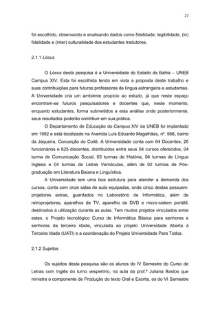 27
foi escolhido, observando e analisando dados como fidelidade, legibilidade, (in)
fidelidade e (inter) culturalidade dos estudantes tradutores.
2.1.1 Lócus
O Lócus desta pesquisa é a Universidade do Estado da Bahia – UNEB
Campus XIV. Esta foi escolhida tendo em vista a proposta deste trabalho e
suas contribuições para futuros professores de língua estrangeira e estudantes.
A Universidade cria um ambiente propício ao estudo, já que neste espaço
encontram-se futuros pesquisadores e docentes que, neste momento,
enquanto estudantes, forma submetidos a esta análise onde posteriormente,
seus resultados poderão contribuir em sua prática.
O Departamento de Educação do Campus XIV da UNEB foi implantado
em 1992 e está localizado na Avenida Luís Eduardo Magalhães, nº. 988, bairro
da Jaqueira, Conceição do Coité. A Universidade conta com 64 Docentes, 26
funcionários e 625 discentes, distribuídos entre seus 04 cursos oferecidos, 04
turma de Comunicação Social, 03 turmas de História, 04 turmas de Língua
Inglesa e 04 turmas de Letras Vernáculas, além de 02 turmas de Pós-
graduação em Literatura Baiana e Linguística.
A Universidade tem uma boa estrutura para atender a demanda dos
cursos, conta com onze salas de aula equipadas, onde cinco destas possuem
projetores extras, guardados no Laboratório de Informática, além de
retroprojetores, aparelhos de TV, aparelho de DVD e micro-sistem portátil,
destinados à utilização durante as aulas. Tem muitos projetos vinculados entre
estes, o Projeto tecnológico Curso de Informática Básica para senhores e
senhoras da terceira idade, vinculada ao projeto Universidade Aberta à
Terceira Idade (UATI) e a coordenação do Projeto Universidade Para Todos.
2.1.2 Sujeitos
Os sujeitos desta pesquisa são os alunos do IV Semestre do Curso de
Letras com Inglês do turno vespertino, na aula da prof.ª Juliana Bastos que
ministra o componente de Produção do texto Oral e Escrita, os do VI Semestre
 
