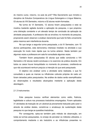 28
do mesmo curso, noturno, na aula da prof.ª Rita Sacramento que ministra a
disciplina de Estudos Comparativos da Língua Estrangeira e Língua Materna,
03 alunas do VIII Semestre, noturno e 02 alunas recém-formadas.
Na turma do VI Semestre, 12 alunos foram pesquisados e esta se
mostrou bastante agitada durante a aplicação da pesquisa, o que propiciou
uma distração constante e um elevado tempo de conclusão da aplicação da
atividade pesquisada. A professora não se envolveu no momento da pesquisa,
propiciando assim observar e analisar claramente que tudo foi feito unicamente
pelos mesmos sem interferência docente.
No que tange a segunda turma pesquisada, a do IV Semestre, com 15
alunos participantes, esta demonstrou interesse imediato na atividade e sua
execução foi muito mais rápida que na turma anterior. Nesta também por
algumas vezes a professora em sala foi consultada algumas vezes.
Também foram pesquisadas 03 alunas que estão concluindo o VIII
Semestre e 02 alunas recém-conclusas e no exercício da prática docente. Em
todos os casos houve tranquilidade no momento do processo, creditando-se
que não acontecerá nenhum prejuízo a intenção do que será pesquisado.
O objetivo era analisar como a atividade seria realizada, o que foi
consultado e quais as marcas ou influências culturais próprias de cada um
foram deixadas pelos pesquisados. Na análise de dados serão exemplificados
as observações e resultados alcançados mediante a aplicação desta
abordagem.
2.1.3 Instrumentos
Esta pesquisa buscou verificar elementos como estilo, fluência,
legibilidade e cultura nos processos tradutórios empregados. Foram aplicados
31 atividades de tradução de um abstract já previamente traduzido pelo autor e
através da análise destes, constrói-se o arcabouço de sustentação desta
pesquisa no que tange as questões tradutórias.
Por conseguinte, optou-se também pelo método de observação, em
todas as turmas pesquisadas, no ensejo de perceber os métodos utilizados, o
comportamento mediante o ato tradutório e as influências presentes no
 