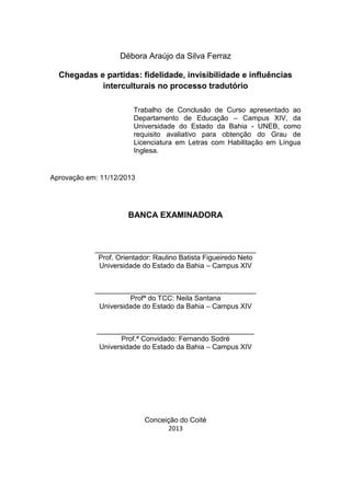 Débora Araújo da Silva Ferraz
Chegadas e partidas: fidelidade, invisibilidade e influências
interculturais no processo tradutório
Trabalho de Conclusão de Curso apresentado ao
Departamento de Educação – Campus XIV, da
Universidade do Estado da Bahia - UNEB, como
requisito avaliativo para obtenção do Grau de
Licenciatura em Letras com Habilitação em Língua
Inglesa.
Aprovação em: 11/12/2013
BANCA EXAMINADORA
_________________________________________
Prof. Orientador: Raulino Batista Figueiredo Neto
Universidade do Estado da Bahia – Campus XIV
_________________________________________
Profª do TCC: Neila Santana
Universidade do Estado da Bahia – Campus XIV
________________________________________
Prof.ª Convidado: Fernando Sodré
Universidade do Estado da Bahia – Campus XIV
Conceição do Coité
2013
 