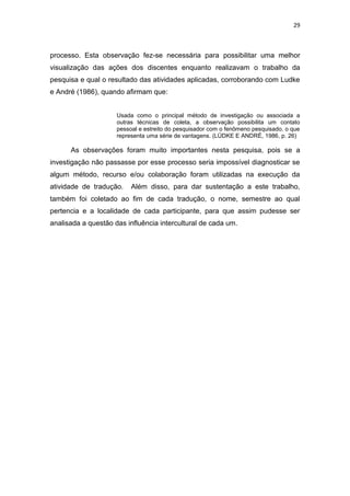 29
processo. Esta observação fez-se necessária para possibilitar uma melhor
visualização das ações dos discentes enquanto realizavam o trabalho da
pesquisa e qual o resultado das atividades aplicadas, corroborando com Ludke
e André (1986), quando afirmam que:
Usada como o principal método de investigação ou associada a
outras técnicas de coleta, a observação possibilita um contato
pessoal e estreito do pesquisador com o fenômeno pesquisado, o que
representa uma série de vantagens. (LÜDKE E ANDRÉ, 1986, p. 26)
As observações foram muito importantes nesta pesquisa, pois se a
investigação não passasse por esse processo seria impossível diagnosticar se
algum método, recurso e/ou colaboração foram utilizadas na execução da
atividade de tradução. Além disso, para dar sustentação a este trabalho,
também foi coletado ao fim de cada tradução, o nome, semestre ao qual
pertencia e a localidade de cada participante, para que assim pudesse ser
analisada a questão das influência intercultural de cada um.
 