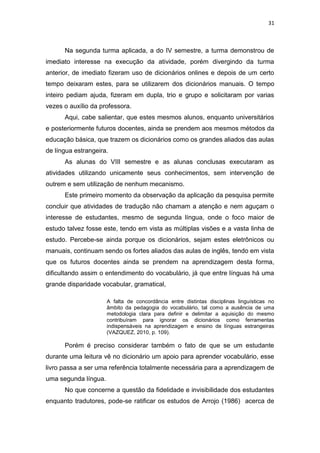 31
Na segunda turma aplicada, a do IV semestre, a turma demonstrou de
imediato interesse na execução da atividade, porém divergindo da turma
anterior, de imediato fizeram uso de dicionários onlines e depois de um certo
tempo deixaram estes, para se utilizarem dos dicionários manuais. O tempo
inteiro pediam ajuda, fizeram em dupla, trio e grupo e solicitaram por varias
vezes o auxílio da professora.
Aqui, cabe salientar, que estes mesmos alunos, enquanto universitários
e posteriormente futuros docentes, ainda se prendem aos mesmos métodos da
educação básica, que trazem os dicionários como os grandes aliados das aulas
de língua estrangeira.
As alunas do VIII semestre e as alunas conclusas executaram as
atividades utilizando unicamente seus conhecimentos, sem intervenção de
outrem e sem utilização de nenhum mecanismo.
Este primeiro momento da observação da aplicação da pesquisa permite
concluir que atividades de tradução não chamam a atenção e nem aguçam o
interesse de estudantes, mesmo de segunda língua, onde o foco maior de
estudo talvez fosse este, tendo em vista as múltiplas visões e a vasta linha de
estudo. Percebe-se ainda porque os dicionários, sejam estes eletrônicos ou
manuais, continuam sendo os fortes aliados das aulas de inglês, tendo em vista
que os futuros docentes ainda se prendem na aprendizagem desta forma,
dificultando assim o entendimento do vocabulário, já que entre línguas há uma
grande disparidade vocabular, gramatical,
A falta de concordância entre distintas disciplinas linguísticas no
âmbito da pedagogia do vocabulário, tal como a ausência de uma
metodologia clara para definir e delimitar a aquisição do mesmo
contribuíram para ignorar os dicionários como ferramentas
indispensáveis na aprendizagem e ensino de línguas estrangeiras
(VAZQUEZ, 2010, p. 109).
Porém é preciso considerar também o fato de que se um estudante
durante uma leitura vê no dicionário um apoio para aprender vocabulário, esse
livro passa a ser uma referência totalmente necessária para a aprendizagem de
uma segunda língua.
No que concerne a questão da fidelidade e invisibilidade dos estudantes
enquanto tradutores, pode-se ratificar os estudos de Arrojo (1986) acerca de
 