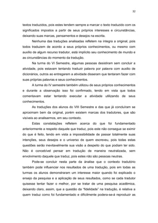 32
textos traduzidos, pois estes tendem sempre a marcar o texto traduzido com os
significados impostos a partir de seus próprios interesses e circunstâncias,
deixando suas marcas, pensamentos e desejos na escrita.
Nenhuma das traduções analisadas refletem na íntegra a original, pois
todos traduzem de acordo a seus próprios conhecimentos, ou mesmo com
auxílio de algum recurso tradutor, está implícito seu conhecimento de mundo e
as circunstâncias do momento da tradução.
Na turma do VI Semestre, algumas pessoas desistiram sem concluir a
atividade, pois estavam tentando traduzir palavra por palavra com auxilio de
dicionários, outros ao entregarem a atividade disseram que tentaram fazer com
suas próprias palavras e seus conhecimentos.
A turma do IV semestre também utilizou de seus próprios conhecimentos
e durante a observação isso foi confirmado, tendo em vista que todos
comentavam estar tentando executar a atividade utilizando de seus
conhecimentos.
As traduções dos alunos do VIII Semestre e das que já concluíram se
aproximam bem da original, porém existem marcas dos tradutores, que são
visíveis ao analisarmos, em seu contexto.
Estas constatações refletem acerca do que foi fundamentado
anteriormente a respeito daquele que traduz, pois este não consegue se eximir
do que é feito, tendo em vista a impossibilidade de passar totalmente suas
intenções, seus desejos e o universo de quem escreveu, pois todas estas
questões serão inevitavelmente sua visão a despeito do que podiam ter sido.
Não é concebível pensar em tradução de maneira neutralizada, sem
envolvimento daquele que traduz, pois estes não são pessoas neutras.
Pode-se concluir nesta parte da ánalise que o contexto tradutório
também pode influenciar nos resultados de uma tradução, pois em todas as
turmas os alunos demonstraram um interesse maior quando foi explicado o
ensejo da pesquisa e a aplicação de seus resultados, como se cada tradutor
quisesse tentar fazer o melhor, por se tratar de uma pesquisa acadêmica,
deixando claro, assim, que a questão da “fidelidade” na tradução, é relativa a
quem traduz como foi fundamentado e dificilmente podera-se-á reproduzir as
 
