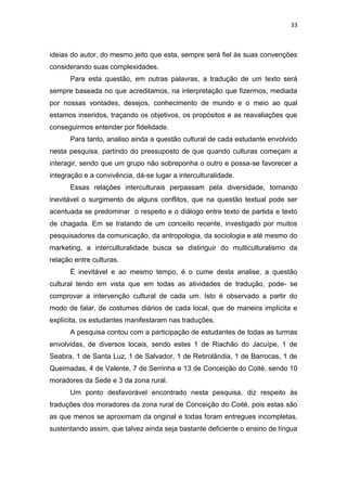 33
ideias do autor, do mesmo jeito que esta, sempre será fiel às suas convenções
considerando suas complexidades.
Para esta questão, em outras palavras, a tradução de um texto será
sempre baseada no que acreditamos, na interpretação que fizermos, mediada
por nossas vontades, desejos, conhecimento de mundo e o meio ao qual
estamos inseridos, traçando os objetivos, os propósitos e as reavaliações que
conseguirmos entender por fidelidade.
Para tanto, analiso ainda a questão cultural de cada estudante envolvido
nesta pesquisa, partindo do pressuposto de que quando culturas começam a
interagir, sendo que um grupo não sobreponha o outro e possa-se favorecer a
integração e a convivência, dá-se lugar a interculturalidade.
Essas relações interculturais perpassam pela diversidade, tornando
inevitável o surgimento de alguns conflitos, que na questão textual pode ser
acentuada se predominar o respeito e o diálogo entre texto de partida e texto
de chagada. Em se tratando de um conceito recente, investigado por muitos
pesquisadores da comunicação, da antropologia, da sociologia e até mesmo do
marketing, a interculturalidade busca se distinguir do multiculturalismo da
relação entre culturas.
É inevitável e ao mesmo tempo, é o cume desta analise, a questão
cultural tendo em vista que em todas as atividades de tradução, pode- se
comprovar a intervenção cultural de cada um. Isto é observado a partir do
modo de falar, de costumes diários de cada local, que de maneira implícita e
explícita, os estudantes manifestaram nas traduções.
A pesquisa contou com a participação de estudantes de todas as turmas
envolvidas, de diversos locais, sendo estes 1 de Riachão do Jacuípe, 1 de
Seabra, 1 de Santa Luz, 1 de Salvador, 1 de Retirolândia, 1 de Barrocas, 1 de
Queimadas, 4 de Valente, 7 de Serrinha e 13 de Conceição do Coité, sendo 10
moradores da Sede e 3 da zona rural.
Um ponto desfavorável encontrado nesta pesquisa, diz respeito às
traduções dos moradores da zona rural de Conceição do Coité, pois estas são
as que menos se aproximam da original e todas foram entregues incompletas,
sustentando assim, que talvez ainda seja bastante deficiente o ensino de língua
 