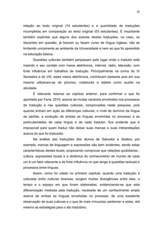 35
relação ao texto original (14 estudantes) e a quantidade de traduções
incompletas em comparação ao texto original (03 estudantes). É importante
também explicitar que alguns dos autores destas traduções, no caso, os
discentes em questão, já fizeram ou fazem curso de língua inglesa, não se
limitando unicamente ao ambiente da Universidade e nem ao que foi aprendido
na educação básica.
Questões culturais também perpassam pelo lugar onde o tradutor está
inserido e seu contato com meios eletrônicos, internet, rádio, televisão, com
forte influência em trabalhos de tradução. Principalmente na turma do IV
Semestre e do VIII, estes meios eletrônicos, contribuem bastante pois em sua
maioria utilizaram-se de iphones, notebooks e tablets como auxílio na
atividade.
É relevante retomar ao capítulo anterior, para confirmar o que foi
apontado por Faria, 2010, acerca de muitas variáveis envolvidas nos processos
de tradução e nas questões culturais, comprovadas nesta pesquisa, pois
quando entram em ação as diferenças culturais, o nível de domínio da língua
de partida, a evolução de ambas as línguas envolvidas no processo e as
particularidades de cada língua e de cada tradutor, fica evidente que é
impossível para quem traduz não deixar suas marcas e suas interpretações
acerca do que foi traduzido.
Na análise das traduções dos alunos de Salvador e Seabra, por
exemplo, marcas de linguagem e expressões são bem evidentes, sendo estas
características destes locais, propiciando comprovar que relações quotidianas ,
cultura, expressões locais e a dinâmica do conhecimento de mundo de cada
um é um fator relevante e de forte influência no que tange a questões textuais e
processos entre línguas.
Assim, como foi citado no primeiro capítulo, quando uma tradução é
colocada entre culturas diversas, surgem muitas divergências entre elas, o
tempo e o espaço em que foram elaboradas, evidenciando-se que esta
diferenciação mediada pela tradução, necessita de um conhecimento amplo
acerca de ambas as línguas envolvidas no processo, de uma excelente
observação de suas culturas e o que de mais minucioso pertencer a estas, até
mesmo as estratégias para o ato tradutório.
 