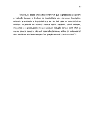 36
Portanto, os dados analisados comprovam que os processos que geram
a tradução isentam o tradutor da invisibilidade dos elementos linguístico-
culturais acarretando a impossibilidade de ser fiel, pois as características
culturais influenciam de maneira intensa nestes trabalhos. Desta maneira,
intensifica-se o pressuposto de que qualquer tradução sempre será infiel, já
que de alguma maneira, não será possível estabelecer a ideia do texto original
sem atentar-se a todas estas questões que permeiam o processo tradutório.
 
