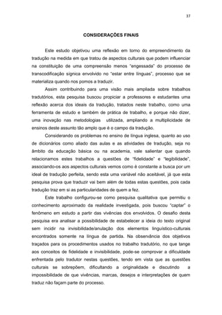 37
CONSIDERAÇÕES FINAIS
Este estudo objetivou uma reflexão em torno do empreendimento da
tradução na medida em que tratou de aspectos culturais que podem influenciar
na constituição de uma compreensão menos “engessada” do processo de
transcodificação sígnica envolvido no “estar entre línguas”, processo que se
materializa quando nos pomos a traduzir.
Assim contribuindo para uma visão mais ampliada sobre trabalhos
tradutórios, esta pesquisa buscou propiciar a professores e estudantes uma
reflexão acerca dos ideais da tradução, tratados neste trabalho, como uma
ferramenta de estudo e também de prática de trabalho, e porque não dizer,
uma inovação nas metodologias utilizada, ampliando a multiplicidade de
ensinos deste assunto tão amplo que é o campo da tradução.
Considerando os problemas no ensino de língua inglesa, quanto ao uso
de dicionários como aliado das aulas e as atividades de tradução, seja no
âmbito da educação básica ou na academia, vale salientar que quando
relacionamos estes trabalhos a questões de “fidelidade” e “legibilidade”,
associando-os aos aspectos culturais vemos como é constante a busca por um
ideal de tradução perfeita, sendo esta uma variável não aceitável, já que esta
pesquisa prova que traduzir vai bem além de todas estas questões, pois cada
tradução traz em si as particularidades de quem a fez.
Este trabalho configurou-se como pesquisa qualitativa que permitiu o
conhecimento aproximado da realidade investigada, pois buscou “captar” o
fenômeno em estudo a partir das vivências dos envolvidos. O desafio desta
pesquisa era analisar a possibilidade de estabelecer a ideia do texto original
sem incidir na invisibilidade/anulação dos elementos linguístico-culturais
encontrados somente na língua de partida. Na observância dos objetivos
traçados para os procedimentos usados no trabalho tradutório, no que tange
aos conceitos de fidelidade e invisibilidade, pode-se comprovar a dificuldade
enfrentada pelo tradutor nestas questões, tendo em vista que as questões
culturais se sobrepõem, dificultando a originalidade e discutindo a
impossibilidade de que vivências, marcas, desejos e interpretações de quem
traduz não façam parte do processo.
 