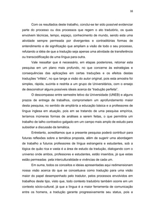 38
Com os resultados deste trabalho, conclui-se ter sido possível evidenciar
parte do processo ou dos processos que regem o ato tradutório, os quais
envolvem técnicas, tempo, espaço, conhecimento de mundo, sendo esta uma
atividade sempre permeada por divergentes e contraditórias formas de
entendimento e de significação que ampliam a visão de todo o seu processo,
refutando a idéia de que a tradução seja apenas uma atividade de transferência
ou transcodificação de uma língua para outra.
Vale ressaltar que é necessário, em etapas posteriores, retomar esta
pesquisa em um plano mais profundo, no que concerne às estratégias e
consequências das aplicações em certas traduções e os efeitos destas
traduções “infiéis”, no que tange a visão do autor original, pois esta amostra foi
simples, rápida, sucinta e restrita a um grupo de Universitários, com o ensejo
de desconstruir alguns possíveis ideais acerca da “tradução perfeita”.
O descompasso entre semestre letivo da Universidade (UNEB) e alguns
prazos de entrega de trabalhos, comprometem um aprofundamento maior
desta pesquisa, no sentido de ampliá-la a educação básica e a professores de
língua inglesa em atuação, pois em se tratando de uma pesquisa empírica,
teríamos inúmeras formas de análises a serem feitas, o que permitiria um
trabalho de talho contrastivo galgado em um campo mais amplo de estudo para
subsidiar a discussão da temática.
Entretanto, acreditamos que a presente pesquisa poderá contribuir para
futuras reflexões sobre a temática proposta, além de sugerir uma abordagem
de trabalho a futuros professores de língua estrangeira e estudantes, sob a
lógica de quão rica e vasta é a área de estudo da tradução, dialogando com o
universo onde ambos, professores e estudantes, estão inseridos, já que estas
estão permeadas pela interculturalidade e vivências de cada um.
Em suma, todos os conceitos e ideias apresentadas aqui redimensionam
nossa visão acerca do que se conceituava como tradução para uma visão
maior do papel desempenhado pelo tradutor, pelos processos envolvidos em
trabalhos deste tipo, visto que, todo contexto tradutório também ocorre em um
contexto sócio-cultural, já que a língua é a maior ferramenta de comunicação
entre os homens, a tradução garante progressivamente seu status, pois a
 