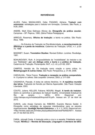 40
REFERÊNCIAS
ALVES, Fabio; MAGALHAES, Celia; PAGANO, Adriana. Traduzir com
autonomia: estratégias para o tradutor em formação. Contexto, São Paulo, p.
9-28, 2000.
ANDRE, Marli Eliza Dalmazo Afonso de. Etnografia da prática escolar.
Campinas – SP: Papirus, 1995. (Série Prática Pedagógica)
ARROJO, Rosemary. Oficina de tradução: a teoria na prática. São Paulo:
Ática, 1986.
______. Os Estudos da Tradução na Pós-Modernidade, o reconhecimento da
diferença e a perda da inocência. Cadernos de Tradução, UFSC, n.1, p.53-
70, 1996.
BASSNET, Susan. Translation Studies: Revised Edition. Londres: Routledge,
1991.
BOHUNOVSKY, Ruth. A (im)possiblidade da “invisibilidade” do tradutor e da
sua “fidelidade”: por um diálogo entre a teoria e a prática de tradução.
Cadernos de Tradução. Florianópolis: NUT, v.2, n.8, p.51-62, 2001.
CAMPOS, Haroldo de. Da tradução como criação e como crítica. In:
Metalinguagem & outras metas. São Paulo: Perspectiva, p. 31-48, 2006.
CARVALHAL, Tânia Franco. Tradução e recepção na prática comparatista.
In: O próprio e o alheio. São Leopoldo: Unisinos, 2003. p. 217-259.
CASANOVA, Pascale. A bolsa de valores literários. In: A república mundial
das letras. Traduzido do francês por Marina Appenzeller. São Paulo: Estação
Liberdade, 2003.
COUTO, Juliana; KELLER, Fabiana; MOURA, Magali. A tarefa do tradutor.
Sobre os caminhos e percalços de traduzir Goethe. Universidade Estadual do
Rio de Janeiro – UERJ, 2010. Disponível em:
<http://abrapa.org.br/hotsite/pdf/Arquivo016.pdf>. Acesso em: 27 de Abril de
2013.
CUNHA, Julio Araújo Carneiro da; RIBEIRO, Evandro Marcos Saidel. A
Etnografia como estratégia de pesquisa interdisciplinar para os estudos
organizacionais. Qualit@s Revista Eletrônica. v. 9, n. 2, 2010. Disponível em:
<http://revista.uepb.edu.br/index.php/qualitas/article/viewFile/692/491>. Acesso
em: 01 de Abril de 2013.
FARIA, Johnwill Costa. A tradução entre a cruz e a espada: Fidelidade versus
Traição. REVELLI – Revista de Educação, Linguagem e Literatura da UEG-
 