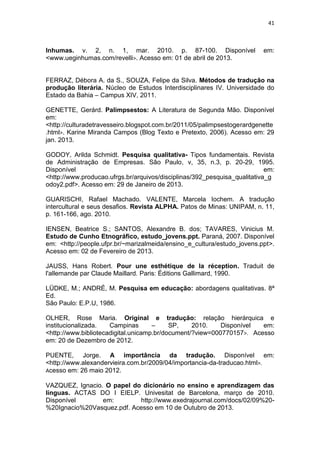 41
Inhumas. v. 2, n. 1, mar. 2010. p. 87-100. Disponível em:
<www.ueginhumas.com/revelli>. Acesso em: 01 de abril de 2013.
FERRAZ, Débora A. da S., SOUZA, Felipe da Silva. Métodos de tradução na
produção literária. Núcleo de Estudos Interdisciplinares IV. Universidade do
Estado da Bahia – Campus XIV, 2011.
GENETTE, Gerárd. Palimpsestos: A Literatura de Segunda Mão. Disponível
em:
<http://culturadetravesseiro.blogspot.com.br/2011/05/palimpsestogerardgenette
.html>. Karine Miranda Campos (Blog Texto e Pretexto, 2006). Acesso em: 29
jan. 2013.
GODOY, Arilda Schmidt. Pesquisa qualitativa- Tipos fundamentais. Revista
de Administração de Empresas. São Paulo, v, 35, n.3, p. 20-29, 1995.
Disponível em:
<http://www.producao.ufrgs.br/arquivos/disciplinas/392_pesquisa_qualitativa_g
odoy2.pdf>. Acesso em: 29 de Janeiro de 2013.
GUARISCHI, Rafael Machado. VALENTE, Marcela Iochem. A tradução
intercultural e seus desafios. Revista ALPHA. Patos de Minas: UNIPAM, n. 11,
p. 161-166, ago. 2010.
IENSEN, Beatrice S.; SANTOS, Alexandre B. dos; TAVARES, Vinicius M.
Estudo de Cunho Etnográfico, estudo_jovens.ppt. Paraná, 2007. Disponível
em: <http://people.ufpr.br/~marizalmeida/ensino_e_cultura/estudo_jovens.ppt>.
Acesso em: 02 de Fevereiro de 2013.
JAUSS, Hans Robert. Pour une esthétique de la réception. Traduit de
l'allemande par Claude Maillard. Paris: Éditions Gallimard, 1990.
LÜDKE, M.; ANDRÉ, M. Pesquisa em educação: abordagens qualitativas. 8ª
Ed.
São Paulo: E.P.U, 1986.
OLHER, Rose Maria. Original e tradução: relação hierárquica e
institucionalizada. Campinas – SP, 2010. Disponível em:
<http://www.bibliotecadigital.unicamp.br/document/?view=000770157>. Acesso
em: 20 de Dezembro de 2012.
PUENTE, Jorge. A importância da tradução. Disponível em:
<http://www.alexandervieira.com.br/2009/04/importancia-da-traducao.html>.
Acesso em: 26 maio 2012.
VAZQUEZ, Ignacio. O papel do dicionário no ensino e aprendizagem das
línguas. ACTAS DO I EIELP. Univesitat de Barcelona, março de 2010.
Disponível em: http://www.exedrajournal.com/docs/02/09%20-
%20Ignacio%20Vasquez.pdf. Acesso em 10 de Outubro de 2013.
 
