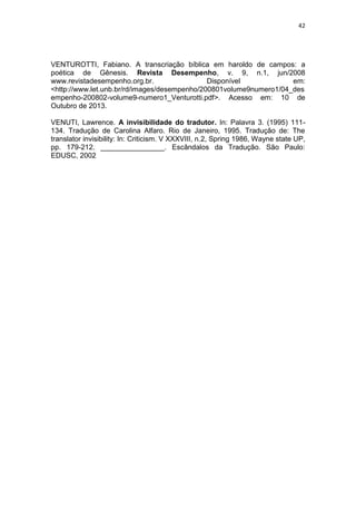 42
VENTUROTTI, Fabiano. A transcriação bíblica em haroldo de campos: a
poética de Gênesis. Revista Desempenho, v. 9, n.1, jun/2008
www.revistadesempenho.org.br. Disponível em:
<http://www.let.unb.br/rd/images/desempenho/200801volume9numero1/04_des
empenho-200802-volume9-numero1_Venturotti.pdf>. Acesso em: 10 de
Outubro de 2013.
VENUTI, Lawrence. A invisibilidade do tradutor. In: Palavra 3. (1995) 111-
134. Tradução de Carolina Alfaro. Rio de Janeiro, 1995. Tradução de: The
translator invisibility: In: Criticism. V XXXVIII, n.2, Spring 1986, Wayne state UP,
pp. 179-212. ________________. Escândalos da Tradução. São Paulo:
EDUSC, 2002
 