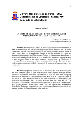 43
Universidade do Estado da Bahia – UNEB
Departamento de Educação – Campus XIV
Colegiado de Letras/Inglês
Pesquisa do TCC
UM ESTUDO DE CASO SOBRE OS TIPOS DE ERROS ORAIS DE
ALUNOS NOVATOS DE LÍNGUA INGLESA—LE
Thatiany Goularth Carneiro
Marcia Regina Pawlas Carazzai
Resumo: O presente artigo reporta os resultados de um estudo que investigou os
tipos de erros orais que seis aprendizes de língua inglesa mais cometiam. Para tal, foram
gravadas em áudio e transcritas dez aulas de uma turma composta por seis alunos de
nível Novice High, em uma escola de idiomas no interior do estado do Paraná. Os
resultados indicaram que, dos 154 erros identificados, os que mais apareceram foram os
Intralinguais, totalizando 141 erros. Os erros Interlinguais apareceram quatorze vezes e
os erros ambíguos foram os que menos surgiram – somente uma vez. Finalmente, os
erros induzidos apareceram quatro vezes durante as aulas, o que indica que, talvez a
professora deva tomar mais cuidado com o modo de apresentar a língua estrangeira aos
seus alunos.
Abstract: The present article reports on the results of a study that investigated
the most common types of oral errors/mistakes some English language students
committed. To this end, ten classes were recorded in audio and transcribed. The group
observed was composed of six students in Novice High level, at a language school, in
the interior of Paraná. The results indicate that, from 154 identified errors/mistakes, the
intralingual erros/mistakes were the most recurrent ones, in a total of 141. The
interlingual errors/mistakes appeared fourteen times and the ambiguous errors/mistakes
were the least common – appearing only once. Finally, the induced errors appeared four
times during the classes, which indicates that the teacher could pay more attention to the
way she presents the foreign language to her students.
 