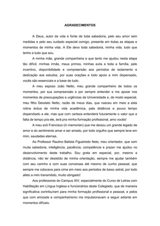 AGRADECIMENTOS
A Deus, autor da vida e fonte de toda sabedoria, pelo seu amor sem
medidas e pelo seu cuidado especial comigo, presente em todas as etapas e
momentos de minha vida. A Ele devo toda sabedoria, minha vida, tudo que
tenho e tudo que sou.
A minha mãe, grande companheira e que tanto me ajudou nesta etapa
tão difícil, minhas irmãs, meus primos, minhas avós e toda a família, pelo
incentivo, disponibilidade e compreensão aos períodos de isolamento e
dedicação aos estudos, por suas orações e todo apoio a mim dispensado,
vocês são essenciais e a base de tudo.
A meu esposo João Netto, meu grande companheiro de todos os
momentos, por sua compreensão e por sempre entender e me apoiar nos
momentos de preocupações e urgências da Universidade e, de modo especial,
meu filho Deodato Netto, razão de meus dias, que nasceu em meio a esta
rotina árdua de minha vida acadêmica, pela distância e pouco tempo
dispendiado a ele, mas que com certeza entenderá futuramente o valor que a
falta de tempo pra ele, terá pra minha formação profissional, amo vocês!
A meu avô Francisco (in memorian) que me deixou um grande legado de
amor e do sentimento amar e ser amado, por todo orgulho que sempre teve em
mim, saudades eternas.
Ao Professor Raulino Batista Figueiredo Neto, meu orientador, que com
muita sabedoria, inteligência, paciência, competência e prazer me ajudou no
desenvolvimento deste trabalho. Sou grata em especial, por, mesmo a
distância, não ter desistido de minha orientação, sempre me ajudar também
com seu carinho e com suas conversas até mesmo de cunho pessoal, que
sempre me colocava para cima em meio aos períodos de baixo astral, por todo
afeto a mim transmitido, muito obrigado!
Aos professores do Campus XIV, especialmente do Curso de Letras com
Habilitação em Língua Inglesa e funcionários deste Colegiado, que de maneira
significativa contribuíram para minha formação profissional e pessoal, e pelos
que com amizade e companheirismo me impulsionavam a seguir adiante em
momentos difíceis.
 