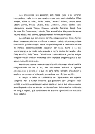 Aos professores que passaram pelo nosso curso e se tornaram
inesquecíveis, cada um a sua maneira e com suas particularidades: Flávia
Aninger, Paulo de Tarso, Plínio Oliveira, Cristina Carvalho, Letícia Telles,
Edsom Barreto, Irenilza Oliveira, Líbia Gertrudes, Juliana Bastos, Ivana
Libertadoira, Mônica Veloso, Emanoel Nonanto, Fernando Sodré, Neila
Santana, Rita Sacramento, Ludimilia Silva, Anna Karina, Margarete Barbosa e
Raulino Batista, meu carinho, agradecimento e meu muito obrigado.
Aos colegas, que com imenso carinho, ultrapassaram os limites formais
de um grupo com afinidade acadêmica e ensejos profissionais convergentes e
se tornaram grandes amigos, desde os que começaram e desistiram aos que
de maneira descemestralizada passaram por nossa turma e os que
permaneceram e de modo muito especial a minha equipe de trabalho: Láisa
Dioly, Ana Zilá, Kelly Tainan, Deise Lima e Josiélia Oliveira, grandes amigas,
companheiras de todos os momentos e que vitoriosas chegamos juntas a este
grande momento, amo vocês.
Aos amigos, que de maneira especial contribuíram com minha trajetória,
compartilhando do dia a dia, das dificuldades, sorrisos e lágrimas,
preocupações e diversões e que de certa forma também entenderam a
ausência e o período de isolamento, sem estes a vida não teria sentido.
A direção e todos os funcionários do Departamento em especial
Margarete Reis e Railton Baldoino, que passaram pelo Colegiado neste
período e sempre nos prestaram grande apoio em tudo o que foi necessário e
aos colegas de outros semestres, também do Curso de Letras Com Habilitação
em Língua Inglesa, que contribuíram de maneira significativa na realização
deste trabalho.
 