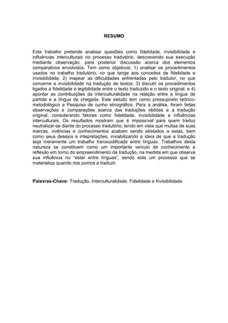 RESUMO
Este trabalho pretende analisar questões como fidelidade, invisibilidade e
influências interculturais no processo tradutório, descrevendo sua execução
mediante observação, para posterior discussão acerca dos elementos
comparativos envolvidos. Tem como objetivos: 1) analisar os procedimentos
usados no trabalho tradutório, no que tange aos conceitos de fidelidade e
invisibilidade; 2) mapear as dificuldades enfrentadas pelo tradutor, no que
concerne a invisibilidade na tradução de textos; 3) discutir os procedimentos
ligados a fidelidade e legibilidade entre o texto traduzido e o texto original; e 4)
apontar as contribuições da interculturalidade na relação entre a língua de
partida e a língua de chegada. Este estudo tem como pressuposto teórico-
metodológico a Pesquisa de cunho etnográfico. Para a análise, foram feitas
observações e comparações acerca das traduções obtidas e a tradução
original, considerando fatores como fidelidade, invisibilidade e influências
interculturais. Os resultados mostram que é impossível para quem traduz
neutralizar-se diante do processo tradutório, tendo em vista que muitas de suas
marcas, vivências e conhecimentos acabam sendo atrelados a estas, bem
como seus desejos e intepretações, inviabilizando a ideia de que a tradução
seja meramente um trabalho transcodificado entre línguas. Trabalhos desta
natureza se constituem como um importante veículo de conhecimento e
reflexão em torno do empreendimento da tradução, na medida em que observa
sua influência no “estar entre línguas”, sendo este um processo que se
materializa quando nos pomos a traduzir.
Palavras-Chave: Tradução. Interculturalidade. Fidelidade e Invisibilidade.
 