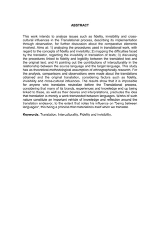 ABSTRACT
This work intends to analyze issues such as fidelity, invisibility and cross-
cultural influences in the Translational process, describing its implementation
through observation, for further discussion about the comparative elements
involved. Aims at: 1) analyzing the procedures used in translational work, with
regard to the concepts of fidelity and invisibility; 2) mapping the difficulties faced
by the translator, regarding the invisibility in translation of texts; 3) discussing
the procedures linked to fidelity and legibility between the translated text and
the original text; and 4) pointing out the contributions of interculturality in the
relationship between the source language and the target language. This study
has as theoretical-methodological assumption of ethnographically research. For
the analysis, comparisons and observations were made about the translations
obtained and the original translation, considering factors such as fidelity,
invisibility and cross-cultural influences. The results show that it is impossible
for anyone who translates neutralize before the Translational process,
considering that many of its brands, experiences and knowledge end up being
linked to these, as well as their desires and interpretations, precludes the idea
that translation is merely a work transcoded between languages. Works of such
nature constitute an important vehicle of knowledge and reflection around the
translation endeavor, to the extent that notes his influence on "being between
languages", this being a process that materializes itself when we translate.
Keywords: Translation. Interculturality. Fidelity and invisibility.
 