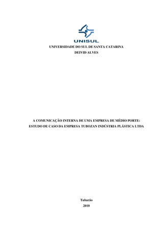 UNIVERSIDADE DO SUL DE SANTA CATARINA
                      DEIVID ALVES




 A COMUNICAÇÃO INTERNA DE UMA EMPRESA DE MÉDIO PORTE:
ESTUDO DE CASO DA EMPRESA TUBOZAN INDÚSTRIA PLÁSTICA LTDA




                         Tubarão
                          2010
 