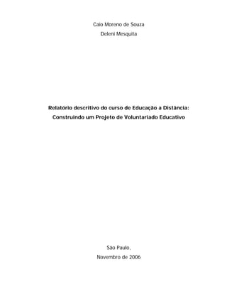 Caio Moreno de Souza
                    Deleni Mesquita




Relatório descritivo do curso de Educação a Distância:
 Construindo um Projeto de Voluntariado Educativo




                      São Paulo,
                  Novembro de 2006
 