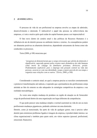10



2   JUSTIFICATIVA



       O processo de vida de um profissional na empresa envolve as etapas de admissão,
desenvolvimento e demissão. É indiscutível o papel das pessoas na sobrevivência das
empresas, e é este o motivo pelo qual cuidar do capital humano passa a ser imprescindível.

       O fato novo dentro do cenário atual e das políticas de Recursos Humanos é a
influência do ato de demitir pessoas no ambiente interno e externo. As conseqüências podem
ser altamente positivas ou altamente destrutivas, dependendo unicamente da forma como são
conduzidos os processos.

       Terra (2008, p 108) menciona que:


              “pesquisas já demonstraram que a carga estressante que advém da demissão é
              significativa, superada apenas pelos eventos mais dramáticos da vida humana
              como morte de cônjuge ou familiares próximos, divórcios, prisão.
              Perfeitamente explicável, pois o emprego tem posição central na vida das
              pessoas, associa-se com sua identidade, ocupa a maior parcela do seu tempo e
              organiza suas relações com os outros.”(Terra, 2008; p.108)



       Considerando o contexto atual, no qual a empresa precisa se reavaliar constantemente
e promover transformações até radicais, é esperado que a permanência dos profissionais esteja
atrelada ao fato de estarem ou não adequados às estratégias competitivas da empresa e sua
realidade mercadológica.

       Às vezes uma simples mudança de produtos ou região de atuação ou de fornecedor
exige do profissional dentro de uma organização um leque diferente de competências.

       O que pode parecer uma mudança simples e normal acarretará na vida de um ou mais
profissionais mudanças gigantescas, podendo culminar em uma demissão.
Demitir, como já mencionado, faz parte de vida de qualquer gestor, mas é preciso saber
demitir para minimizar problemas ligados à imagem da empresa, à produtividade interna e ao
clima organizacional e também para quem sairá, em vários aspectos (pessoal, profissional,
emocional, financeiro).
 