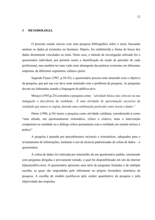 12



3   METODOLOGIA



       O presente estudo iniciou com uma pesquisa bibliográfica sobre o tema, buscando
analisar os dados já existentes na literatura. Depois, foi estabelecida a forma de busca dos
dados diretamente vinculados ao tema. Neste caso, o método de investigação utilizado foi o
questionário individual, por permitir assim a identificação do modo de perceber de cada
profissional, mas também ter uma visão mais abrangente das práticas existentes em diferentes
empresas, de diferentes segmentos, cultura e porte.

       Segundo Fauze (1997, p.34-35), o questionário precisa estar amarrado com o objetivo
da pesquisa, que por sua vez deve estar amarrado com o problema da pesquisa. As perguntas
devem ser elaboradas usando a linguagem do público-alvo.

       Minayo (1993,p.23) considera a pesquisa como: “atividade básica das ciências na sua
indagação e descoberta da realidade... É uma atividade de aproximação sucessiva da
realidade que nunca se esgota, fazendo uma combinação particular entre teoria e dados.”

       Demo (1996, p.34) insere a pesquisa como atividade cotidiana, considerando-a como
“uma atitude, um questionamento sistemático, crítico e criativo, mais a intervenção
competente na realidade ou o diálogo crítico permanente com a realidade em sentido teórico e
prático”

       A pesquisa é pautada por procedimentos racionais e sistemáticos, adequados para o
levantamento de informações, mediante o uso de técnicas padronizadas de coleta de dados – o
questionário.

       A coleta de dados foi realizada por intermédio de um questionário padrão, estruturado
com perguntas dirigidas e previamente testado, o qual foi disponibilizado em site da internet
(QuestionPro.com). O questionário apresenta uma série de perguntas fechadas e de múltipla
escolha, as quais são respondidas pelo informante no próprio formulário eletrônico da
pesquisa. A escolha do modelo justifica-se pelo caráter quantitativo da pesquisa e pela
objetividade das respostas.
 