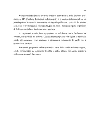 13

       O questionário foi enviado por meio eletrônico a uma base de dados de alunos e ex-
alunos da FIA (Fundação Instituto de Administração) e o requisito indispensável era ter
passado por um processo de demissão em sua trajetória profissional. A escolha do público-
alvo, todos de nível executivo, foi proposital, pois no Brasil a política de suporte no processo
de desligamento ainda privilegia os postos executivos.

       As respostas da pesquisa foram agrupadas no site onde fica o controle dos formulários
enviados, dos retornos e das respostas. Os dados foram compilados e em seguida os resultados
obtidos eletronicamente foram analisados e interpretados graficamente de acordo com a
quantidade de respostas.

       Por ser uma pesquisa de caráter quantitativo, ela se limita a dados racionais e lógicos,
obtidos por intermédio do instrumento de coleta de dados, fato que não permite estender a
análise para os porquês da respostas.
 