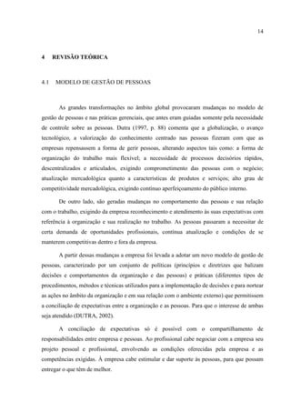 14



4     REVISÃO TEÓRICA



4.1   MODELO DE GESTÃO DE PESSOAS



       As grandes transformações no âmbito global provocaram mudanças no modelo de
gestão de pessoas e nas práticas gerenciais, que antes eram guiadas somente pela necessidade
de controle sobre as pessoas. Dutra (1997, p. 88) comenta que a globalização, o avanço
tecnológico, a valorização do conhecimento centrado nas pessoas fizeram com que as
empresas repensassem a forma de gerir pessoas, alterando aspectos tais como: a forma de
organização do trabalho mais flexível; a necessidade de processos decisórios rápidos,
descentralizados e articulados, exigindo comprometimento das pessoas com o negócio;
atualização mercadológica quanto a características de produtos e serviços; alto grau de
competitividade mercadológica, exigindo contínuo aperfeiçoamento do público interno.

       De outro lado, são geradas mudanças no comportamento das pessoas e sua relação
com o trabalho, exigindo da empresa reconhecimento e atendimento às suas expectativas com
referência à organização e sua realização no trabalho. As pessoas passaram a necessitar de
certa demanda de oportunidades profissionais, contínua atualização e condições de se
manterem competitivas dentro e fora da empresa.

       A partir dessas mudanças a empresa foi levada a adotar um novo modelo de gestão de
pessoas, caracterizado por um conjunto de políticas (princípios e diretrizes que balizam
decisões e comportamentos da organização e das pessoas) e práticas (diferentes tipos de
procedimentos, métodos e técnicas utilizados para a implementação de decisões e para nortear
as ações no âmbito da organização e em sua relação com o ambiente externo) que permitissem
a conciliação de expectativas entre a organização e as pessoas. Para que o interesse de ambas
seja atendido (DUTRA, 2002).

       A conciliação de expectativas só é possível com o compartilhamento de
responsabilidades entre empresa e pessoas. Ao profissional cabe negociar com a empresa seu
projeto pessoal e profissional, envolvendo as condições oferecidas pela empresa e as
competências exigidas. À empresa cabe estimular e dar suporte às pessoas, para que possam
entregar o que têm de melhor.
 