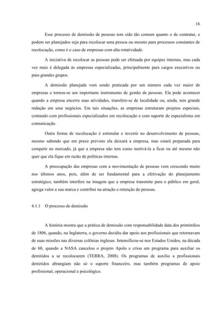 16

       Esse processo de demissão de pessoas tem sido tão comum quanto o de contratar, e
podem ser planejados seja para recolocar uma pessoa ou mesmo para processos constantes de
recolocação, como é o caso de empresas com alta rotatividade.

       A iniciativa de recolocar as pessoas pode ser efetuada por equipes internas, mas cada
vez mais é delegada às empresas especializadas, principalmente para cargos executivos ou
para grandes grupos.

       A demissão planejada vem sendo praticada por um número cada vez maior de
empresas e tornou-se um importante instrumento de gestão de pessoas. Ela pode acontecer
quando a empresa encerra suas atividades, transfere-se de localidade ou, ainda, tem grande
redução em seus negócios. Em tais situações, as empresas estruturam projetos especiais,
contando com profissionais especializados em recolocação e com suporte de especialistas em
comunicação.

       Outra forma de recolocação é estimular e investir no desenvolvimento de pessoas,
mesmo sabendo que em prazo previsto ela deixará a empresa, mas estará preparada para
competir no mercado, já que a empresa não tem como motivá-la a ficar ou até mesmo não
quer que ela fique em razão de políticas internas.

       A preocupação das empresas com a movimentação de pessoas vem crescendo muito
nos últimos anos, pois, além de ser fundamental para a efetivação do planejamento
estratégico, também interfere na imagem que a empresa transmite para o público em geral,
agrega valor a sua marca e contribui na atração e retenção de pessoas.


4.1.1 O processo de demissão



       A história mostra que a prática de demissão com responsabilidade data dos primórdios
de 1806, quando, na Inglaterra, o governo decidiu dar apoio aos profissionais que retornavam
de suas missões nas diversas colônias inglesas. Intensificou-se nos Estados Unidos, na década
de 60, quando a NASA cancelou o projeto Apolo e criou um programa para auxiliar os
demitidos a se recolocarem (TERRA, 2008). Os programas de auxílio a profissionais
demitidos abrangiam não só o suporte financeiro, mas também programas de apoio
profissional, operacional e psicológico.
 