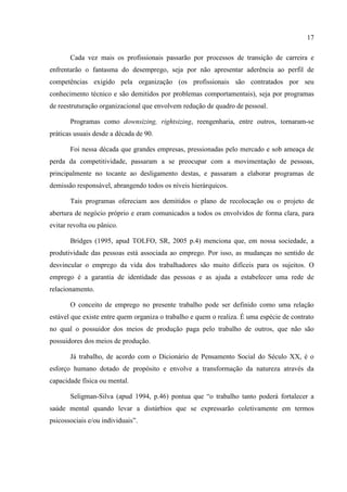 17

       Cada vez mais os profissionais passarão por processos de transição de carreira e
enfrentarão o fantasma do desemprego, seja por não apresentar aderência ao perfil de
competências exigido pela organização (os profissionais são contratados por seu
conhecimento técnico e são demitidos por problemas comportamentais), seja por programas
de reestruturação organizacional que envolvem redução de quadro de pessoal.

       Programas como downsizing, rightsizing, reengenharia, entre outros, tornaram-se
práticas usuais desde a década de 90.

       Foi nessa década que grandes empresas, pressionadas pelo mercado e sob ameaça de
perda da competitividade, passaram a se preocupar com a movimentação de pessoas,
principalmente no tocante ao desligamento destas, e passaram a elaborar programas de
demissão responsável, abrangendo todos os níveis hierárquicos.

       Tais programas ofereciam aos demitidos o plano de recolocação ou o projeto de
abertura de negócio próprio e eram comunicados a todos os envolvidos de forma clara, para
evitar revolta ou pânico.

       Bridges (1995, apud TOLFO, SR, 2005 p.4) menciona que, em nossa sociedade, a
produtividade das pessoas está associada ao emprego. Por isso, as mudanças no sentido de
desvincular o emprego da vida dos trabalhadores são muito difíceis para os sujeitos. O
emprego é a garantia de identidade das pessoas e as ajuda a estabelecer uma rede de
relacionamento.

       O conceito de emprego no presente trabalho pode ser definido como uma relação
estável que existe entre quem organiza o trabalho e quem o realiza. É uma espécie de contrato
no qual o possuidor dos meios de produção paga pelo trabalho de outros, que não são
possuidores dos meios de produção.

       Já trabalho, de acordo com o Dicionário de Pensamento Social do Século XX, é o
esforço humano dotado de propósito e envolve a transformação da natureza através da
capacidade física ou mental.

       Seligman-Silva (apud 1994, p.46) pontua que “o trabalho tanto poderá fortalecer a
saúde mental quando levar a distúrbios que se expressarão coletivamente em termos
psicossociais e/ou individuais”.
 