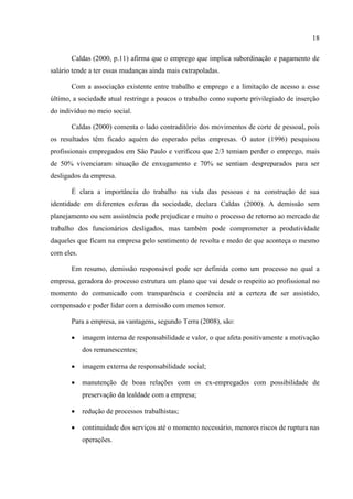18

       Caldas (2000, p.11) afirma que o emprego que implica subordinação e pagamento de
salário tende a ter essas mudanças ainda mais extrapoladas.

       Com a associação existente entre trabalho e emprego e a limitação de acesso a esse
último, a sociedade atual restringe a poucos o trabalho como suporte privilegiado de inserção
do indivíduo no meio social.

       Caldas (2000) comenta o lado contraditório dos movimentos de corte de pessoal, pois
os resultados têm ficado aquém do esperado pelas empresas. O autor (1996) pesquisou
profissionais empregados em São Paulo e verificou que 2/3 temiam perder o emprego, mais
de 50% vivenciaram situação de enxugamento e 70% se sentiam despreparados para ser
desligados da empresa.

       É clara a importância do trabalho na vida das pessoas e na construção de sua
identidade em diferentes esferas da sociedade, declara Caldas (2000). A demissão sem
planejamento ou sem assistência pode prejudicar e muito o processo de retorno ao mercado de
trabalho dos funcionários desligados, mas também pode comprometer a produtividade
daqueles que ficam na empresa pelo sentimento de revolta e medo de que aconteça o mesmo
com eles.

       Em resumo, demissão responsável pode ser definida como um processo no qual a
empresa, geradora do processo estrutura um plano que vai desde o respeito ao profissional no
momento do comunicado com transparência e coerência até a certeza de ser assistido,
compensado e poder lidar com a demissão com menos temor.

       Para a empresa, as vantagens, segundo Terra (2008), são:

           imagem interna de responsabilidade e valor, o que afeta positivamente a motivação
            dos remanescentes;

           imagem externa de responsabilidade social;

           manutenção de boas relações com os ex-empregados com possibilidade de
            preservação da lealdade com a empresa;

           redução de processos trabalhistas;

           continuidade dos serviços até o momento necessário, menores riscos de ruptura nas
            operações.
 