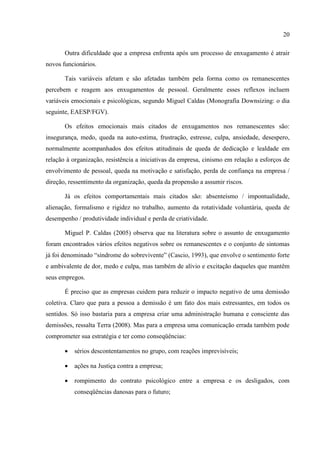 20

       Outra dificuldade que a empresa enfrenta após um processo de enxugamento é atrair
novos funcionários.

       Tais variáveis afetam e são afetadas também pela forma como os remanescentes
percebem e reagem aos enxugamentos de pessoal. Geralmente esses reflexos incluem
variáveis emocionais e psicológicas, segundo Miguel Caldas (Monografia Downsizing: o dia
seguinte, EAESP/FGV).

       Os efeitos emocionais mais citados de enxugamentos nos remanescentes são:
insegurança, medo, queda na auto-estima, frustração, estresse, culpa, ansiedade, desespero,
normalmente acompanhados dos efeitos atitudinais de queda de dedicação e lealdade em
relação à organização, resistência a iniciativas da empresa, cinismo em relação a esforços de
envolvimento de pessoal, queda na motivação e satisfação, perda de confiança na empresa /
direção, ressentimento da organização, queda da propensão a assumir riscos.

       Já os efeitos comportamentais mais citados são: absenteísmo / impontualidade,
alienação, formalismo e rigidez no trabalho, aumento da rotatividade voluntária, queda de
desempenho / produtividade individual e perda de criatividade.

       Miguel P. Caldas (2005) observa que na literatura sobre o assunto de enxugamento
foram encontrados vários efeitos negativos sobre os remanescentes e o conjunto de sintomas
já foi denominado “síndrome do sobrevivente” (Cascio, 1993), que envolve o sentimento forte
e ambivalente de dor, medo e culpa, mas também de alívio e excitação daqueles que mantêm
seus empregos.

       É preciso que as empresas cuidem para reduzir o impacto negativo de uma demissão
coletiva. Claro que para a pessoa a demissão é um fato dos mais estressantes, em todos os
sentidos. Só isso bastaria para a empresa criar uma administração humana e consciente das
demissões, ressalta Terra (2008). Mas para a empresa uma comunicação errada também pode
comprometer sua estratégia e ter como conseqüências:

          sérios descontentamentos no grupo, com reações imprevisíveis;

          ações na Justiça contra a empresa;

          rompimento do contrato psicológico entre a empresa e os desligados, com
           conseqüências danosas para o futuro;
 