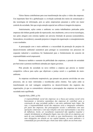 23

       Vários fatores contribuíram para essa transformação das ações e visões das empresas.
Um importante fator foi a globalização e a evolução acelerada dos meios de comunicação e
das tecnologias de informação, pois as ações empresariais passaram a sofrer um maior
controle da sociedade, fato que exigiu atenção especial aos reflexos à imagem da empresa.

       Anteriormente, ações contra o ambiente ou contra trabalhadores praticadas pelas
empresas não tinham grande poder de repercussão, mas atualmente, com as novas tecnologias,
tais ações atingem com extrema rapidez um universo ilimitado de pessoas (consumidores,
fornecedores, investidores), causando prejuízos à imagem da organização e conseqüentemente
a seus resultados.

       A preocupação com o meio ambiente e a necessidade da promoção de projetos de
desenvolvimento ambiental sustentável para proteger os ecossistemas nos processos de
expansão industrial e econômica foi fundamental para o fortalecimento do conceito de
responsabilidade social empresarial.

       Destaca-se também o aumento da publicidade das empresas, a pressão da sociedade
por bem-estar e posturas neoliberais adotadas por alguns governos.

       Pela pressão da sociedade no novo milênio a empresa que precisa se manter
competitiva volta-se para ações que objetivam a justiça social e a qualidade do meio-
ambiente.

       As empresas socialmente responsáveis, que pensam nas pessoas envolvidas em seus
processos, são as mais valorizadas e reconhecidas pelos clientes. Tais ações estão se
transformando em real vantagem competitiva no desenvolvimento dos negócios das
organizações, já que os consumidores valorizam a preocupação das empresas em tornar a
sociedade mais equilibrada.

       Segundo Felix, (2003, p.19):
               A responsabilidade social das empresas ou a busca por justiça social seria
               basicamente a iniciativa espontânea das empresas de contribuir para a
               construção de uma sociedade melhor e um meio ambiental mais limpo. Ou
               seja, a responsabilidade social das empresas seria a integração voluntária,
               por parte das empresas, das preocupações sociais e ambientais com suas
               operações comerciais e com suas relações com seus representantes e sua área
               de influência. Assim, ser socialmente responsável não significa respeitar e
               cumprir devidamente as obrigações legais, mas sim o fato de as empresas, por
               meio de seus trabalhadores e de todos os seus interlocutores, irem além de
               suas obrigações em relação ao seu capital humano, ao meio ambiente e à
               comunidade por perceberem que o bem-estar deles reflete em seu bem-estar.
 