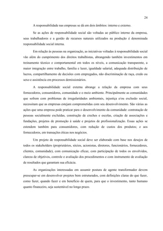 24

       A responsabilidade nas empresas se dá em dois âmbitos: interno e externo.

       Se as ações de responsabilidade social são voltadas ao público interno da empresa,
seus trabalhadores e a gestão de recursos naturais utilizados na produção é denominada
responsabilidade social interna.

       Em relação às pessoas na organização, as iniciativas voltadas à responsabilidade social
vão além do cumprimento dos direitos trabalhistas, abrangendo também investimentos em
treinamento técnico e comportamental em todos os níveis, a comunicação transparente, a
maior integração entre trabalho, família e lazer, igualdade salarial, adequada distribuição de
lucros, compartilhamento de decisões com empregados, não discriminação de raça, credo ou
sexo e assistência em processos demissionários.

       A responsabilidade social externa abrange a relação da empresa com seus
fornecedores, consumidores, comunidade e o meio ambiente. Principalmente as comunidades
que sofrem com problemas de irregularidades ambientais, injustiça e/ou exclusão social,
necessitam que as empresas estejam comprometidas com seu desenvolvimento. São várias as
ações que uma empresa pode praticar para o desenvolvimento da comunidade: contratação de
pessoas socialmente excluídas, construção de creches e escolas, criação de associações e
fundações, projetos de promoção à saúde e projetos de profissionalização. Essas ações se
estendem também para consumidores, com redução de custos dos produtos; e aos
fornecedores, em transações éticas nos negócios.

       Um projeto de responsabilidade social deve ser elaborado com base nos desejos de
todos os stakeholders (proprietários, sócios, acionistas, diretores, funcionários, fornecedores,
clientes, comunidade), com comunicação eficaz, com participação de todos os envolvidos,
clareza de objetivos, controle e avaliação dos procedimentos e com instrumento de avaliação
de resultados que garantam sua eficácia.

       As organizações interessadas em assumir postura de agente transformador devem
preocupar-se em desenvolver projetos bem estruturados, com definições claras do que fazer,
como fazer, quando fazer e em benefício de quem, para que o investimento, tanto humano
quanto financeiro, seja sustentável no longo prazo.
 