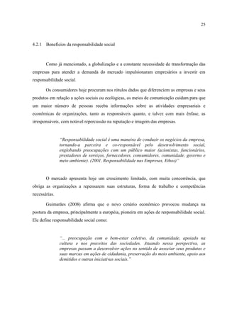 25



4.2.1 Benefícios da responsabilidade social



       Como já mencionado, a globalização e a constante necessidade de transformação das
empresas para atender a demanda do mercado impulsionaram empresários a investir em
responsabilidade social.

       Os consumidores hoje procuram nos rótulos dados que diferenciem as empresas e seus
produtos em relação a ações sociais ou ecológicas, os meios de comunicação cuidam para que
um maior número de pessoas receba informações sobre as atividades empresariais e
econômicas de organizações, tanto as responsáveis quanto, e talvez com mais ênfase, as
irresponsáveis, com notável repercussão na reputação e imagem das empresas.


               “Responsabilidade social é uma maneira de conduzir os negócios da empresa,
               tornando-a parceira e co-responsável pelo desenvolvimento social,
               englobando preocupações com um público maior (acionistas, funcionários,
               prestadores de serviços, fornecedores, consumidores, comunidade, governo e
               meio ambiente). (2001, Responsabilidade nas Empresas, Ethos)”


       O mercado apresenta hoje um crescimento limitado, com muita concorrência, que
obriga as organizações a repensarem suas estruturas, forma de trabalho e competências
necessárias.

       Guimarães (2008) afirma que o novo cenário econômico provocou mudança na
postura da empresa, principalmente a européia, pioneira em ações de responsabilidade social.
Ele define responsabilidade social como:


               “... preocupação com o bem-estar coletivo, da comunidade, apoiado na
               cultura e nos preceitos das sociedades. Atuando nessa perspectiva, as
               empresas passam a desenvolver ações no sentido de associar seus produtos e
               suas marcas em ações de cidadania, preservação do meio ambiente, apoio aos
               demitidos e outras iniciativas sociais.”
 